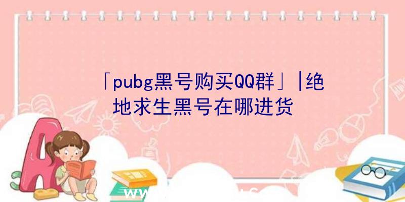 「pubg黑号购买QQ群」|绝地求生黑号在哪进货